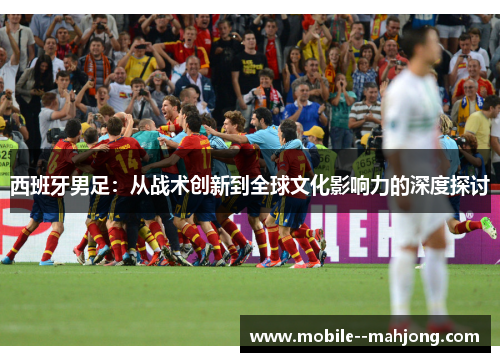 西班牙男足：从战术创新到全球文化影响力的深度探讨