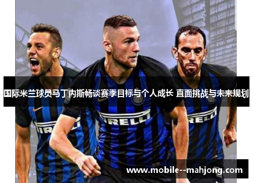 国际米兰球员马丁内斯畅谈赛季目标与个人成长 直面挑战与未来规划